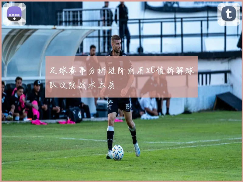足球赛事分析进阶利用xG值拆解球队攻防战术本质