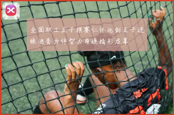 全国职工五子棋赛仁怀论剑五子连珠酒香为伴智力角逐精彩启幕